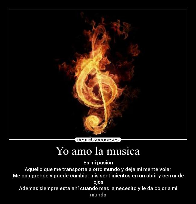 Yo amo la musica - Es mi pasión
Aquello que me transporta a otro mundo y deja mi mente volar
Me comprende y puede cambiar mis sentimientos en un abrir y cerrar de ojos
Ademas siempre esta ahí cuando mas la necesito y le da color a mi mundo