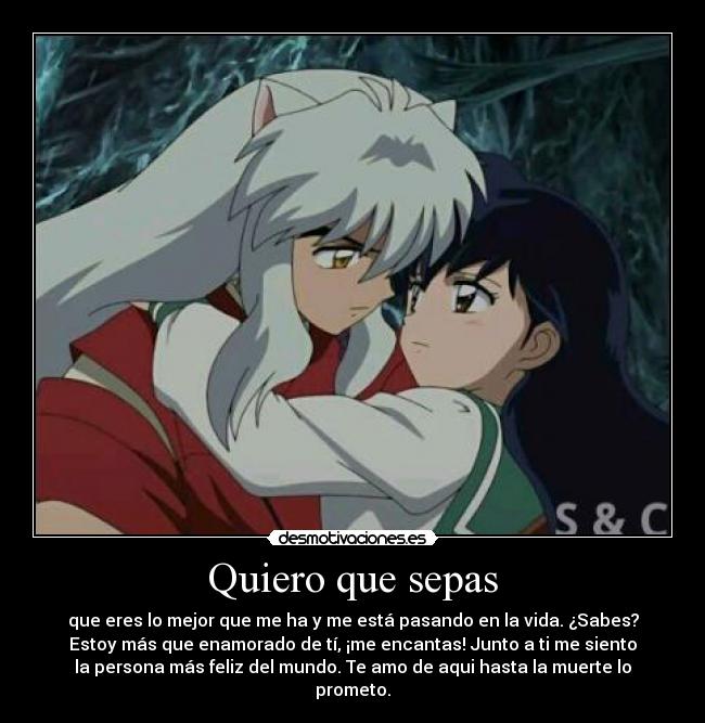 Quiero que sepas - que eres lo mejor que me ha y me está pasando en la vida. ¿Sabes?
Estoy más que enamorado de tí, ¡me encantas! Junto a ti me siento
la persona más feliz del mundo. Te amo de aqui hasta la muerte lo
prometo.