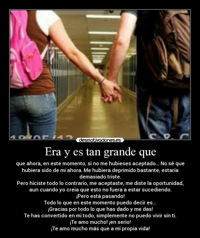 Era y es tan grande que - que ahora, en este momento, si no me hubieses aceptado... No sé que
hubiera sido de mi ahora. Me hubiera deprimido bastante, estaría
demasiado triste.
Pero hiciste todo lo contrario, me aceptaste, me diste la oportunidad,
aun cuando yo creia que esto no fuera a estar sucediendo.
¡Pero está pasando!
Todo lo que en este momento puedo decir es...
¡Gracias por todo lo que has dado y me das!
Te has convertido en mi todo, simplemente no puedo vivir sin ti.
¡Te amo mucho! ¡en serio!
¡Te amo mucho más que a mi propia vida!