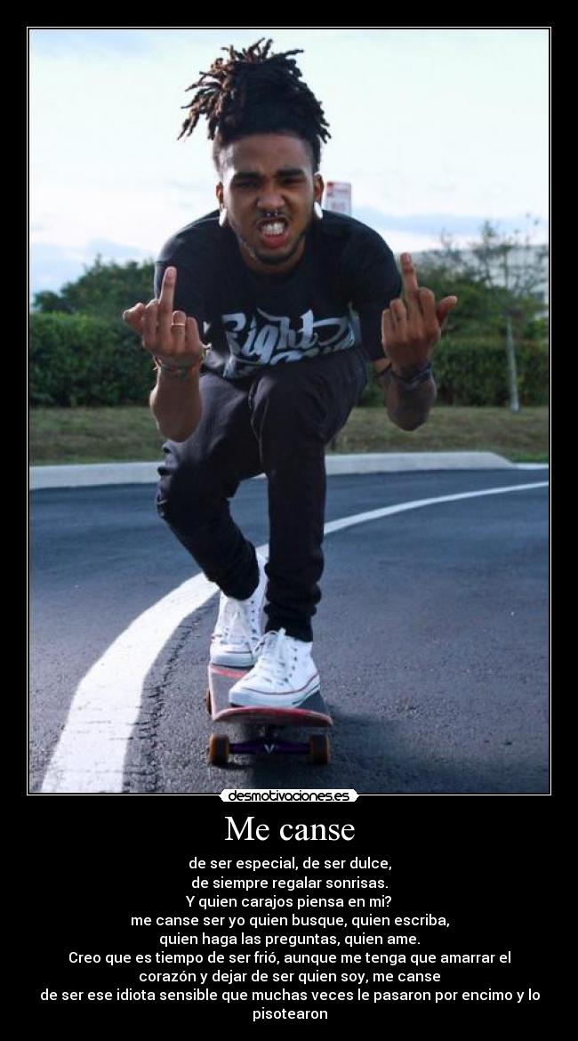 Me canse - de ser especial, de ser dulce,
de siempre regalar sonrisas.
Y quien carajos piensa en mi?
me canse ser yo quien busque, quien escriba,
quien haga las preguntas, quien ame.
Creo que es tiempo de ser frió, aunque me tenga que amarrar el
corazón y dejar de ser quien soy, me canse
de ser ese idiota sensible que muchas veces le pasaron por encimo y lo pisotearon