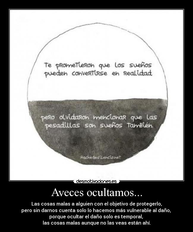 Aveces ocultamos... - Las cosas malas a alguien con el objetivo de protegerlo,
pero sin darnos cuenta solo lo hacemos más vulnerable al daño,
porque ocultar el daño solo es temporal,
las cosas malas aunque no las veas están ahí.