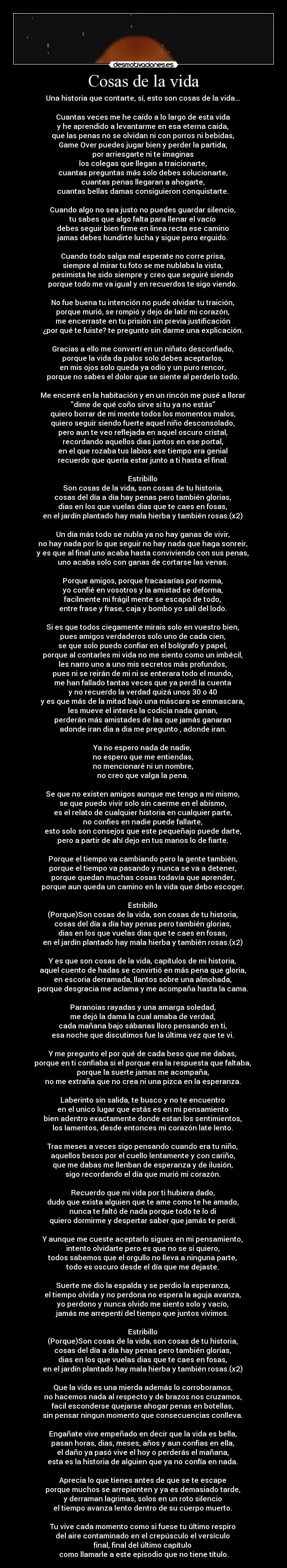 Cosas de la vida - Una historia que contarte, sí, esto son cosas de la vida... 

Cuantas veces me he caído a lo largo de esta vida 
y he aprendido a levantarme en esa eterna caída, 
que las penas no se olvidan ni con porros ni bebidas, 
Game Over puedes jugar bien y perder la partida, 
por arriesgarte ni te imaginas 
los colegas que llegan a traicionarte, 
cuantas preguntas más solo debes solucionarte, 
cuantas penas llegaran a ahogarte, 
cuantas bellas damas consiguieron conquistarte. 

Cuando algo no sea justo no puedes guardar silencio, 
tu sabes que algo falta para llenar el vacío 
debes seguir bien firme en linea recta ese camino 
jamas debes hundirte lucha y sigue pero erguido. 

Cuando todo salga mal esperate no corre prisa, 
siempre al mirar tu foto se me nublaba la vista, 
pesimista he sido siempre y creo que seguiré siendo 
porque todo me va igual y en recuerdos te sigo viendo. 

No fue buena tu intención no pude olvidar tu traición, 
porque murió, se rompió y dejo de latir mi corazón, 
me encerraste en tu prisión sin previa justificación 
¿por qué te fuiste? te pregunto sin darme una explicación. 

Gracias a ello me convertí en un niñato desconfiado, 
porque la vida da palos solo debes aceptarlos, 
en mis ojos solo queda ya odio y un puro rencor, 
porque no sabes el dolor que se siente al perderlo todo. 

Me encerré en la habitación y en un rincón me pusé a llorar 
dime de qué coño sirve si tu ya no estás 
quiero borrar de mi mente todos los momentos malos, 
quiero seguir siendo fuerte aquel niño desconsolado, 
pero aun te veo reflejada en aquel oscuro cristal, 
recordando aquellos dias juntos en ese portal, 
en el que rozaba tus labios ese tiempo era genial 
recuerdo que quería estar junto a ti hasta el final. 

Estribillo 
Son cosas de la vida, son cosas de tu historia, 
cosas del día a día hay penas pero también glorias, 
dias en los que vuelas dias que te caes en fosas, 
en el jardín plantado hay mala hierba y también rosas.(x2) 

Un día más todo se nubla ya no hay ganas de vivir, 
no hay nada por lo que seguir no hay nada que haga sonreir, 
y es que al final uno acaba hasta conviviendo con sus penas, 
uno acaba solo con ganas de cortarse las venas. 

Porque amigos, porque fracasarías por norma, 
yo confié en vosotros y la amistad se deforma, 
facilmente mi frágil mente se escapó de todo, 
entre frase y frase, caja y bombo yo salí del lodo. 

Si es que todos ciegamente mirais solo en vuestro bien, 
pues amigos verdaderos solo uno de cada cien, 
se que solo puedo confiar en el bolígrafo y papel, 
porque al contarles mi vida no me siento como un imbécil, 
les narro uno a uno mis secretos más profundos, 
pues ni se reirán de mi ni se enterara todo el mundo, 
me han fallado tantas veces que ya perdí la cuenta 
y no recuerdo la verdad quizá unos 30 o 40 
y es que más de la mitad bajo una máscara se emmascara, 
les mueve el interés la codicia nada ganan, 
perderán más amistades de las que jamás ganaran 
adonde iran dia a dia me pregunto , adonde iran. 

Ya no espero nada de nadie, 
no espero que me entiendas, 
no mencionaré ni un nombre, 
no creo que valga la pena. 

Se que no existen amigos aunque me tengo a mi mismo, 
se que puedo vivir solo sin caerme en el abismo, 
es el relato de cualquier historia en cualquier parte, 
no confies en nadie puede fallarte, 
esto solo son consejos que este pequeñajo puede darte, 
pero a partir de ahí dejo en tus manos lo de fiarte. 

Porque el tiempo va cambiando pero la gente también, 
porque el tiempo va pasando y nunca se va a detener, 
porque quedan muchas cosas todavía que aprender, 
porque aun queda un camino en la vida que debo escoger. 

Estribillo 
(Porque)Son cosas de la vida, son cosas de tu historia, 
cosas del día a día hay penas pero también glorias, 
dias en los que vuelas dias que te caes en fosas, 
en el jardín plantado hay mala hierba y también rosas.(x2) 

Y es que son cosas de la vida, capítulos de mi historia, 
aquel cuento de hadas se convirtió en más pena que gloria, 
en escoria derramada, llantos sobre una almohada, 
porque desgracia me aclama y me acompaña hasta la cama. 

Paranoias rayadas y una amarga soledad, 
me dejó la dama la cual amaba de verdad, 
cada mañana bajo sábanas lloro pensando en ti, 
esa noche que discutimos fue la última vez que te vi. 

Y me pregunto el por qué de cada beso que me dabas, 
porque en ti confiaba si el porque era la respuesta que faltaba, 
porque la suerte jamas me acompaña, 
no me extraña que no crea ni una pizca en la esperanza. 

Laberinto sin salida, te busco y no te encuentro 
en el unico lugar que estás es en mi pensamiento 
bien adentro exactamente donde estan los sentimientos, 
los lamentos, desde entonces mi corazón late lento. 

Tras meses a veces sigo pensando cuando era tu niño, 
aquellos besos por el cuello lentamente y con cariño, 
que me dabas me llenban de esperanza y de ilusión, 
sigo recordando el día que murió mi corazón. 

Recuerdo que mi vida por ti hubiera dado, 
dudo que exista alguien que te ame como te he amado, 
nunca te faltó de nada porque todo te lo di 
quiero dormirme y despertar saber que jamás te perdí. 

Y aunque me cueste aceptarlo sigues en mi pensamiento, 
intento olvidarte pero es que no se si quiero, 
todos sabemos que el orgullo no lleva a ninguna parte, 
todo es oscuro desde el día que me dejaste. 

Suerte me dio la espalda y se perdio la esperanza, 
el tiempo olvida y no perdona no espera la aguja avanza, 
yo perdono y nunca olvido me siento solo y vacío, 
jamás me arrepentí del tiempo que juntos vivimos. 

Estribillo 
(Porque)Son cosas de la vida, son cosas de tu historia, 
cosas del día a día hay penas pero también glorias, 
dias en los que vuelas dias que te caes en fosas, 
en el jardín plantado hay mala hierba y también rosas.(x2) 

Que la vida es una mierda además lo corroboramos, 
no hacemos nada al respecto y de brazos nos cruzamos, 
facil esconderse quejarse ahogar penas en botellas, 
sin pensar ningun momento que consecuencias conlleva. 

Engañate vive empeñado en decir que la vida es bella, 
pasan horas, dias, meses, años y aun confias en ella, 
el daño ya pasó vive el hoy o perderás el mañana, 
esta es la historia de alguien que ya no confía en nada. 

Aprecia lo que tienes antes de que se te escape 
porque muchos se arrepienten y ya es demasiado tarde, 
y derraman lagrimas, solos en un roto silencio 
el tiempo avanza lento dentro de su cuerpo muerto. 

Tu vive cada momento como si fuese tu último respiro 
del aire contaminado en el crepúsculo el versículo 
final, final del último capítulo 
como llamarle a este episodio que no tiene título.