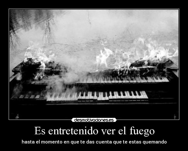 Es entretenido ver el fuego - hasta el momento en que te das cuenta que te estas quemando