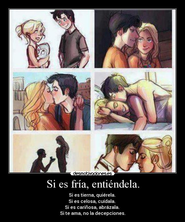 Si es fría, entiéndela. - Si es tierna, quiérela.
Si es celosa, cuídala.
Si es cariñosa, abrázala.
Si te ama, no la decepciones.