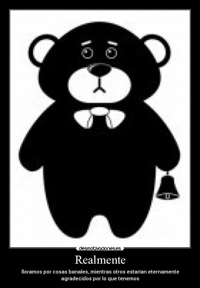 Realmente - lloramos por cosas banales, mientras otros estarían eternamente
agradecidos por lo que tenemos