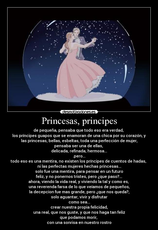 Princesas, principes - de pequeña, pensaba que todo eso era verdad,
los príncipes guapos que se enamoran de una chica por su corazón, y
las princesas, bellas, esbeltas, toda una perfección de mujer,
pensaba ser una de ellas,
delicada, refinada, hermosa...
.pero...
todo eso es una mentira, no existen los príncipes de cuentos de hadas,
ni las perfectas mujeres hechas princesas...
solo fue una mentira, para pensar en un futuro
feliz, y no ponernos tristes, pero ¿que paso?...
ahora, viendo la vida real, y viviendo la tal y como es,
una reverenda farsa de lo que veíamos de pequeños,
la decepcion fue mas grande, pero ¿que nos queda?,
solo aguantar, vivir y disfrutar
como sea...
crear nuestra propia felicidad,
una real, que nos guste, y que nos haga tan feliz
que podamos morir,
con una sonrisa en nuestro rostro