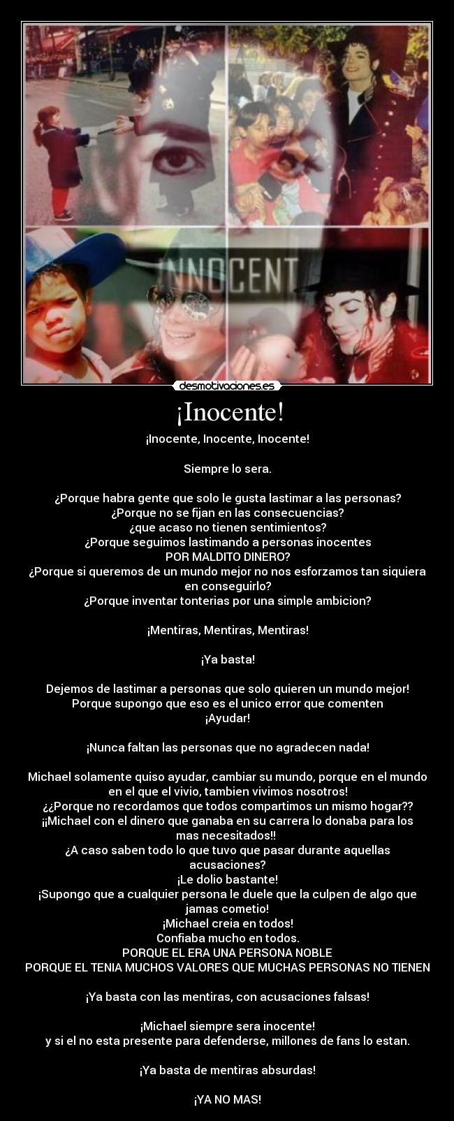 ¡Inocente! - ¡Inocente, Inocente, Inocente!
Siempre lo sera.
¿Porque habra gente que solo le gusta lastimar a las personas?
¿Porque no se fijan en las consecuencias?
¿que acaso no tienen sentimientos?
¿Porque seguimos lastimando a personas inocentes
POR MALDITO DINERO?
¿Porque si queremos de un mundo mejor no nos esforzamos tan siquiera
en conseguirlo?
¿Porque inventar tonterias por una simple ambicion?
¡Mentiras, Mentiras, Mentiras!
¡Ya basta!
Dejemos de lastimar a personas que solo quieren un mundo mejor!
Porque supongo que eso es el unico error que comenten
¡Ayudar!
¡Nunca faltan las personas que no agradecen nada!
Michael solamente quiso ayudar, cambiar su mundo, porque en el mundo
en el que el vivio, tambien vivimos nosotros!
¿¿Porque no recordamos que todos compartimos un mismo hogar??
¡¡Michael con el dinero que ganaba en su carrera lo donaba para los
mas necesitados!!
¿A caso saben todo lo que tuvo que pasar durante aquellas
acusaciones?
¡Le dolio bastante!
¡Supongo que a cualquier persona le duele que la culpen de algo que
jamas cometio!
¡Michael creia en todos!
Confiaba mucho en todos.
PORQUE EL ERA UNA PERSONA NOBLE
PORQUE EL TENIA MUCHOS VALORES QUE MUCHAS PERSONAS NO TIENEN
¡Ya basta con las mentiras, con acusaciones falsas!
¡Michael siempre sera inocente!
y si el no esta presente para defenderse, millones de fans lo estan.
¡Ya basta de mentiras absurdas!
¡YA NO MAS!