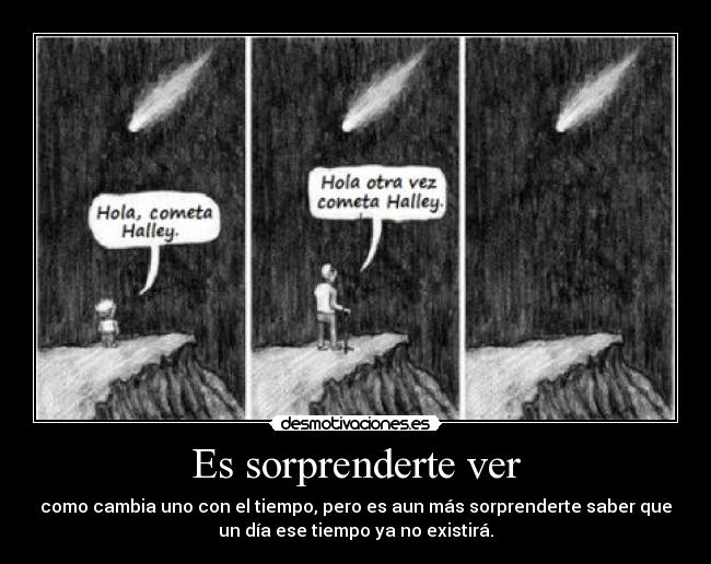 Es sorprenderte ver - como cambia uno con el tiempo, pero es aun más sorprenderte saber que
un día ese tiempo ya no existirá.