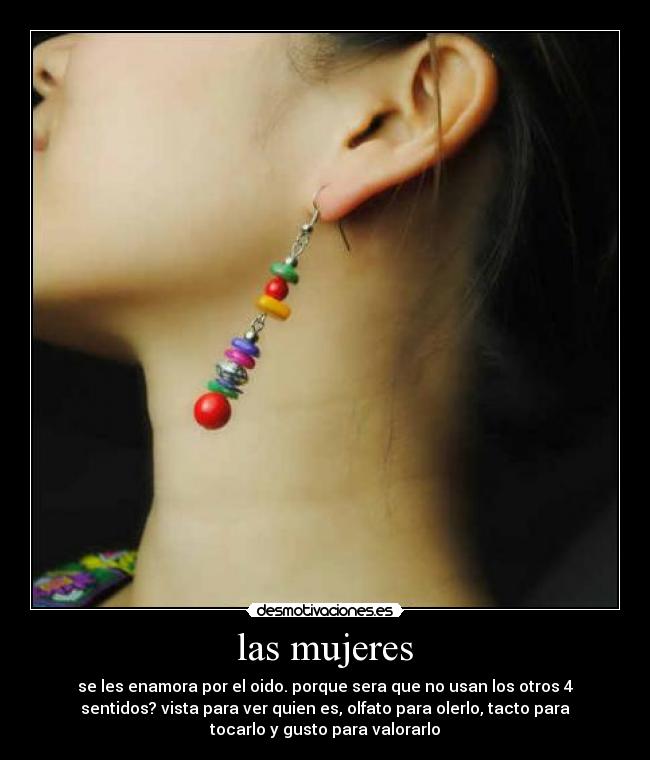 las mujeres - se les enamora por el oido. porque sera que no usan los otros 4
sentidos? vista para ver quien es, olfato para olerlo, tacto para
tocarlo y gusto para valorarlo