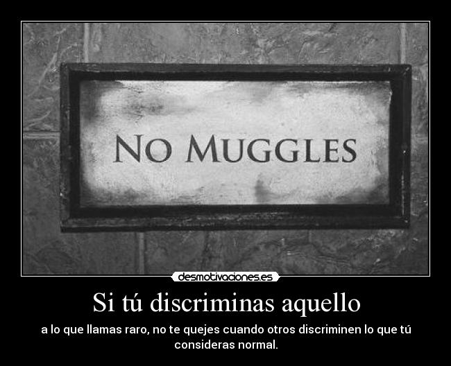 Si tú discriminas aquello - a lo que llamas raro, no te quejes cuando otros discriminen lo que tú
consideras normal.