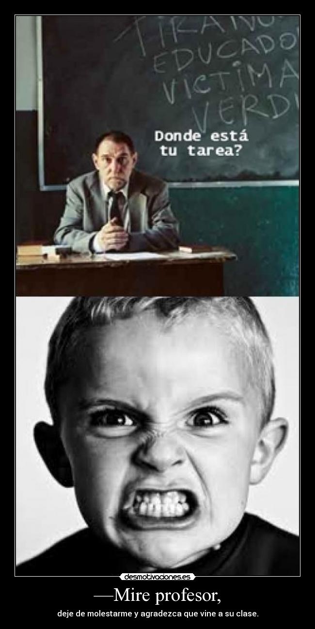 —Mire profesor, - deje de molestarme y agradezca que vine a su clase.