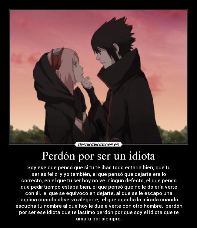 Perdón por ser un idiota - Soy ese que pensó que si tú te ibas todo estaría bien, que tu
serias feliz  y yo también, el que pensó que dejarte era lo
correcto, en el que tú ser hoy no ve  ningún defecto, el que pensó
que pedir tiempo estaba bien, el que pensó que no le dolería verte
con él,  el que se equivoco en dejarte, al que se le escapo una
lagrima cuando observo alegarte,  el que agacha la mirada cuando
escucha tu nombre al que hoy le duele verte con otro hombre,  perdón
por ser ese idiota que te lastimo perdón por que soy el idiota que te
amara por siempre.