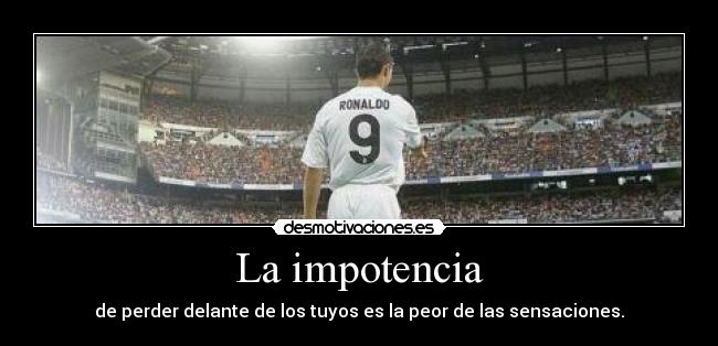 La impotencia - de perder delante de los tuyos es la peor de las sensaciones.