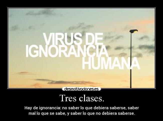 Tres clases. - Hay de ignorancia: no saber lo que debiera saberse, saber
mal lo que se sabe, y saber lo que no debiera saberse.