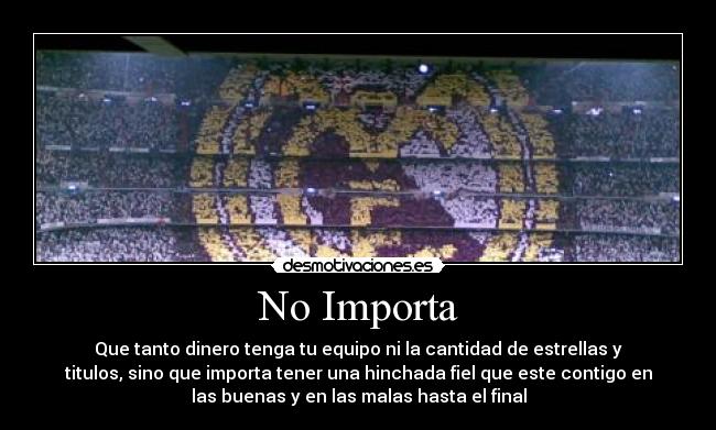 No Importa - Que tanto dinero tenga tu equipo ni la cantidad de estrellas y
titulos, sino que importa tener una hinchada fiel que este contigo en
las buenas y en las malas hasta el final