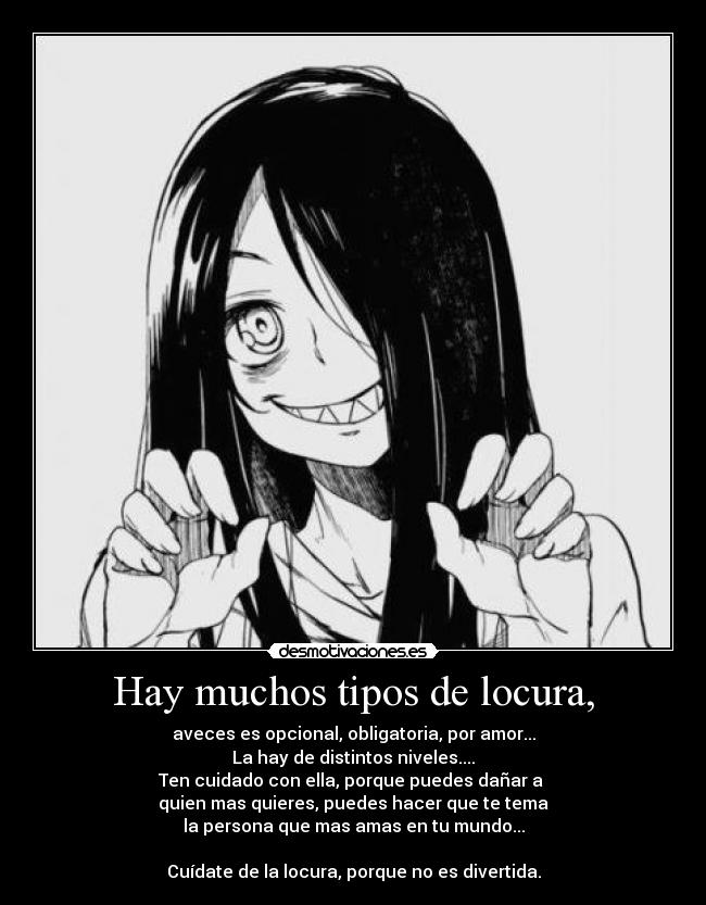 Hay muchos tipos de locura, - aveces es opcional, obligatoria, por amor...
La hay de distintos niveles....
Ten cuidado con ella, porque puedes dañar a
quien mas quieres, puedes hacer que te tema
la persona que mas amas en tu mundo...
Cuídate de la locura, porque no es divertida.