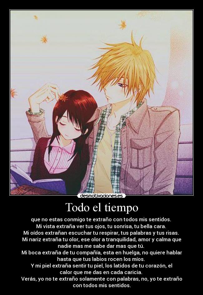 Todo el tiempo - que no estas conmigo te extraño con todos mis sentidos. 
Mi vista extraña ver tus ojos, tu sonrisa, tu bella cara. 
Mi oídos extrañan escuchar tu respirar, tus palabras y tus risas. 
Mi nariz extraña tu olor, ese olor a tranquilidad, amor y calma que
nadie mas me sabe dar mas que tú. 
Mi boca extraña de tu compañía, esta en huelga, no quiere hablar
hasta que tus labios rocen los míos. 
Y mi piel extraña sentir tu piel, los latidos de tu corazón, el
calor que me das en cada caricia. 
Verás, yo no te extraño solamente con palabras, no, yo te extraño
con todos mis sentidos.