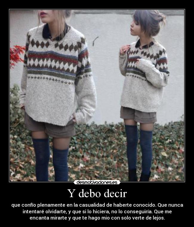 Y debo decir - que confío plenamente en la casualidad de haberte conocido. Que nunca
intentaré olvidarte, y que si lo hiciera, no lo conseguiría. Que me
encanta mirarte y que te hago mio con solo verte de lejos.