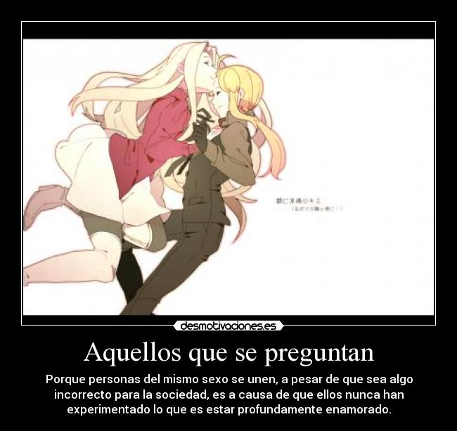 Aquellos que se preguntan - Porque personas del mismo sexo se unen, a pesar de que sea algo
incorrecto para la sociedad, es a causa de que ellos nunca han
experimentado lo que es estar profundamente enamorado.