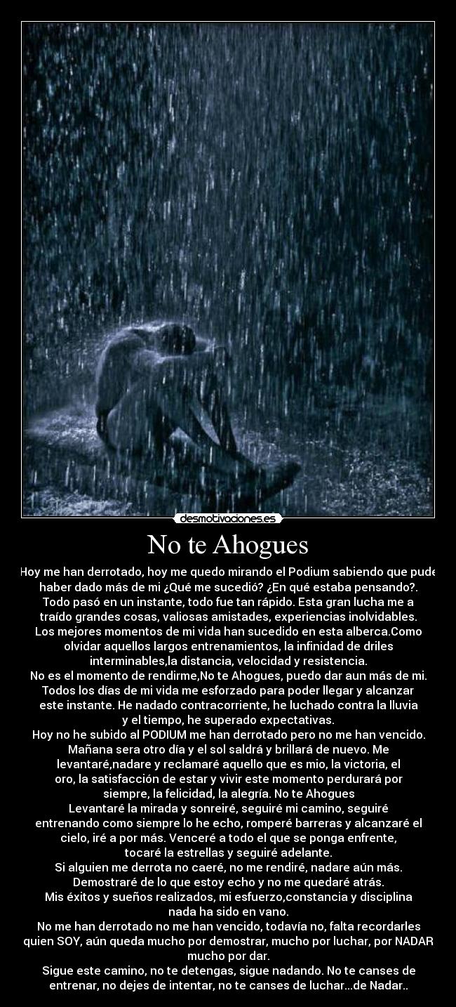 No te Ahogues - Hoy me han derrotado, hoy me quedo mirando el Podium sabiendo que pude
haber dado más de mi ¿Qué me sucedió? ¿En qué estaba pensando?.
Todo pasó en un instante, todo fue tan rápido. Esta gran lucha me a
traído grandes cosas, valiosas amistades, experiencias inolvidables.
Los mejores momentos de mi vida han sucedido en esta alberca.Como
olvidar aquellos largos entrenamientos, la infinidad de driles
interminables,la distancia, velocidad y resistencia.
No es el momento de rendirme,No te Ahogues, puedo dar aun más de mi.
Todos los días de mi vida me esforzado para poder llegar y alcanzar
este instante. He nadado contracorriente, he luchado contra la lluvia
y el tiempo, he superado expectativas.
Hoy no he subido al PODIUM me han derrotado pero no me han vencido.
Mañana sera otro día y el sol saldrá y brillará de nuevo. Me
levantaré,nadare y reclamaré aquello que es mio, la victoria, el
oro, la satisfacción de estar y vivir este momento perdurará por
siempre, la felicidad, la alegría. No te Ahogues
Levantaré la mirada y sonreiré, seguiré mi camino, seguiré
entrenando como siempre lo he echo, romperé barreras y alcanzaré el
cielo, iré a por más. Venceré a todo el que se ponga enfrente,
tocaré la estrellas y seguiré adelante.
Si alguien me derrota no caeré, no me rendiré, nadare aún más.
Demostraré de lo que estoy echo y no me quedaré atrás.
Mis éxitos y sueños realizados, mi esfuerzo,constancia y disciplina
nada ha sido en vano.
No me han derrotado no me han vencido, todavía no, falta recordarles
quien SOY, aún queda mucho por demostrar, mucho por luchar, por NADAR
mucho por dar.
Sigue este camino, no te detengas, sigue nadando. No te canses de
entrenar, no dejes de intentar, no te canses de luchar...de Nadar..