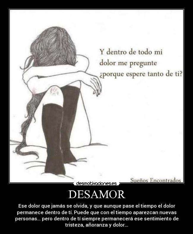 DESAMOR - Ese dolor que jamás se olvida, y que aunque pase el tiempo el dolor
permanece dentro de tí. Puede que con el tiempo aparezcan nuevas
personas... pero dentro de tí siempre permanecerá ese sentimiento de
tristeza, añoranza y dolor...