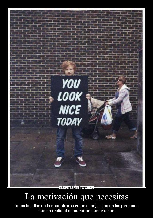 La motivación que necesitas - todos los días no la encontraras en un espejo, sino en las personas
que en realidad demuestran que te aman.