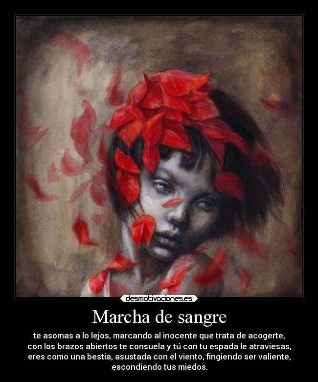 Marcha de sangre - te asomas a lo lejos, marcando al inocente que trata de acogerte,
con los brazos abiertos te consuela y tú con tu espada le atraviesas,
eres como una bestia, asustada con el viento, fingiendo ser valiente,
escondiendo tus miedos.