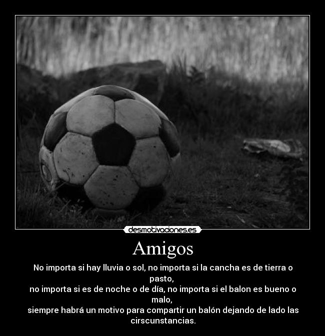 Amigos - No importa si hay lluvia o sol, no importa si la cancha es de tierra o
pasto,
no importa si es de noche o de día, no importa si el balon es bueno o
malo,
siempre habrá un motivo para compartir un balón dejando de lado las
cirscunstancias.