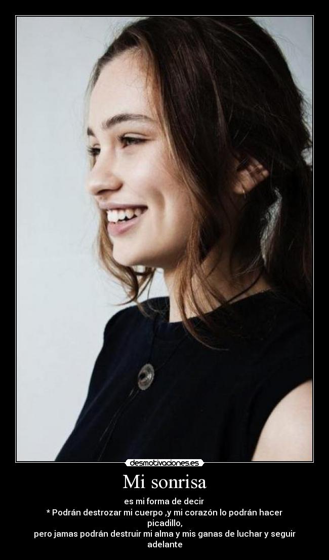 Mi sonrisa - es mi forma de decir
* Podrán destrozar mi cuerpo ,y mi corazón lo podrán hacer picadillo,
pero jamas podrán destruir mi alma y mis ganas de luchar y seguir adelante