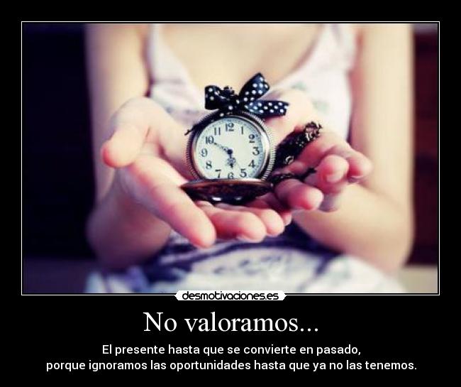 No valoramos... - El presente hasta que se convierte en pasado,
porque ignoramos las oportunidades hasta que ya no las tenemos.