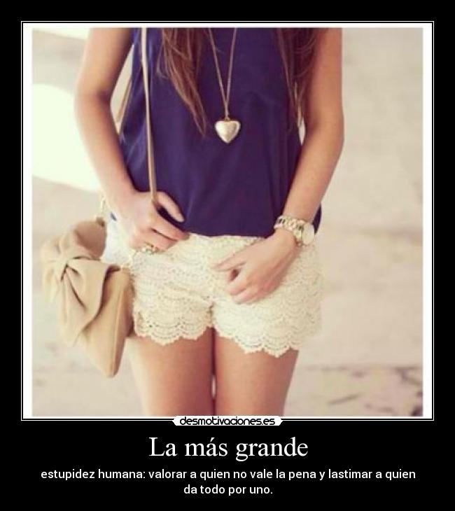 La más grande - estupidez humana: valorar a quien no vale la pena y lastimar a quien
da todo por uno.