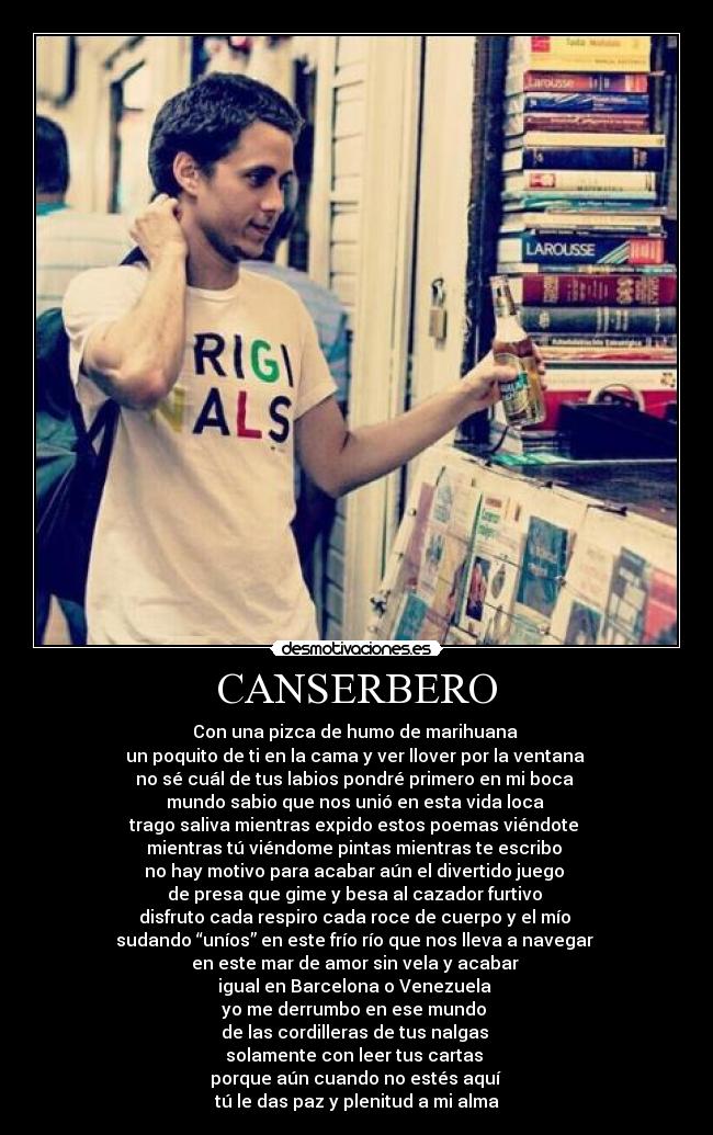 CANSERBERO - Con una pizca de humo de marihuana 
un poquito de ti en la cama y ver llover por la ventana 
no sé cuál de tus labios pondré primero en mi boca 
mundo sabio que nos unió en esta vida loca 
trago saliva mientras expido estos poemas viéndote 
mientras tú viéndome pintas mientras te escribo 
no hay motivo para acabar aún el divertido juego 
de presa que gime y besa al cazador furtivo 
disfruto cada respiro cada roce de cuerpo y el mío 
sudando “uníos” en este frío río que nos lleva a navegar 
en este mar de amor sin vela y acabar 
igual en Barcelona o Venezuela 
yo me derrumbo en ese mundo 
de las cordilleras de tus nalgas 
solamente con leer tus cartas 
porque aún cuando no estés aquí 
tú le das paz y plenitud a mi alma