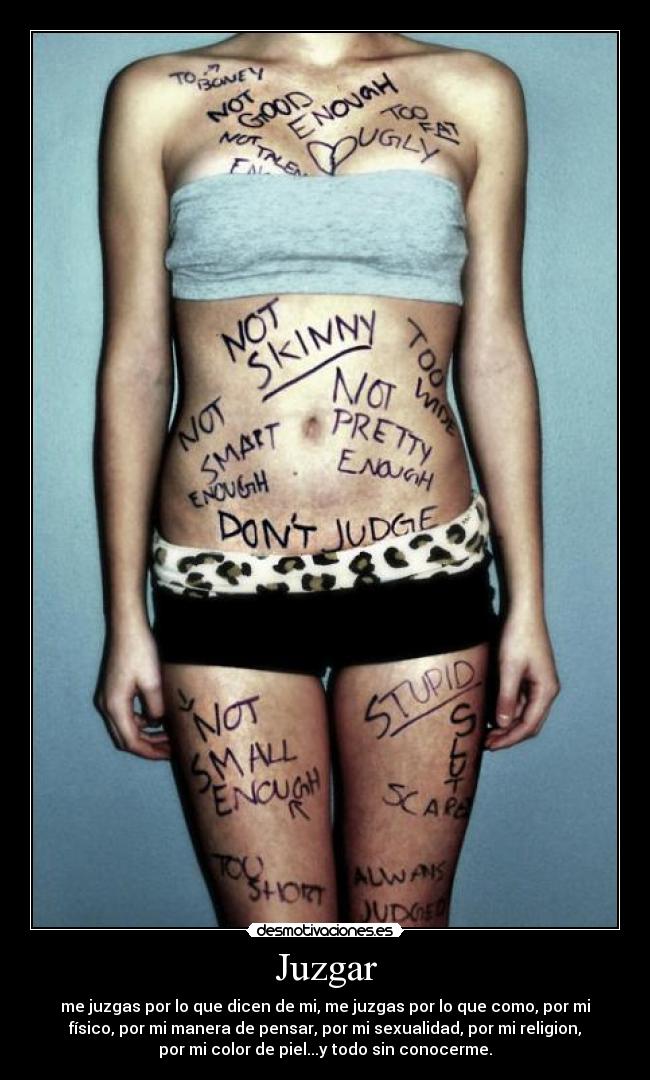 Juzgar - me juzgas por lo que dicen de mi, me juzgas por lo que como, por mi
físico, por mi manera de pensar, por mi sexualidad, por mi religion,
por mi color de piel...y todo sin conocerme.