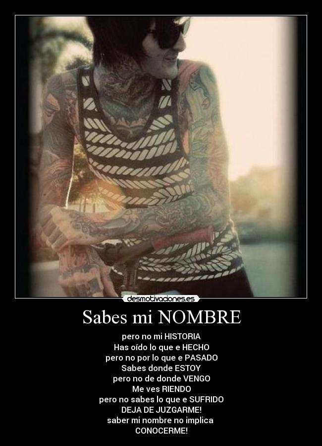 Sabes mi NOMBRE - pero no mi HISTORIA
Has oído lo que e HECHO
pero no por lo que e PASADO
Sabes donde ESTOY
pero no de donde VENGO
Me ves RIENDO
pero no sabes lo que e SUFRIDO
DEJA DE JUZGARME!
saber mi nombre no implica
CONOCERME!