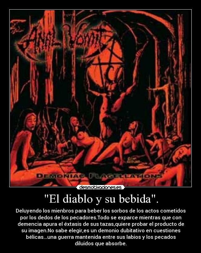 El diablo y su bebida. - Deluyendo los mienbros para beber los sorbos de los actos cometidos
por los dedos de los pecadores.Todo se exparce mientras que con
demencia apura el éxtasis de sus tazas,quiere probar el producto de
su imagen.No sabe elegir,es un demonio dubitativo en cuestiones
bélicas...una guerra mantenida entre sus labios y los pecados
diluidos que absorbe.