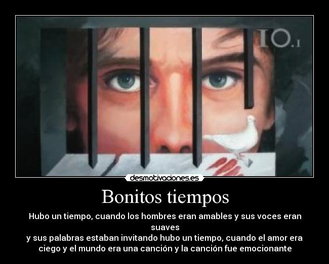 Bonitos tiempos - Hubo un tiempo, cuando los hombres eran amables y sus voces eran
suaves
y sus palabras estaban invitando hubo un tiempo, cuando el amor era
ciego y el mundo era una canción y la canción fue emocionante