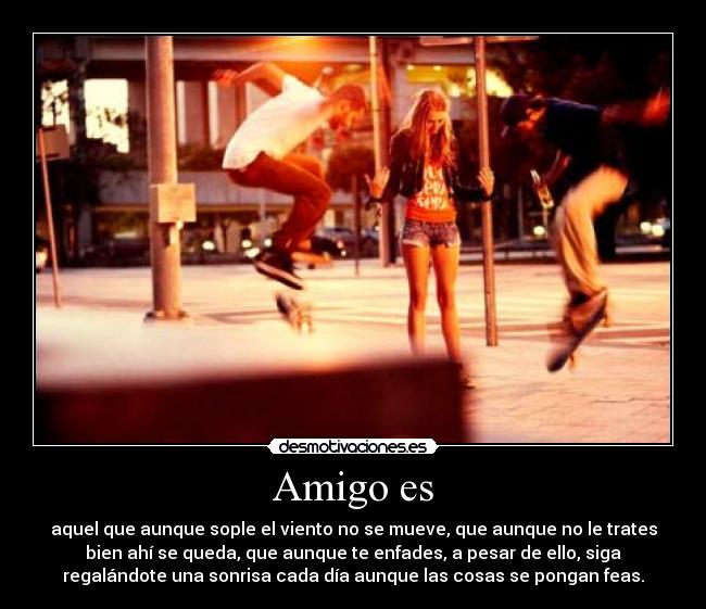 Amigo es - aquel que aunque sople el viento no se mueve, que aunque no le trates
bien ahí se queda, que aunque te enfades, a pesar de ello, siga
regalándote una sonrisa cada día aunque las cosas se pongan feas.