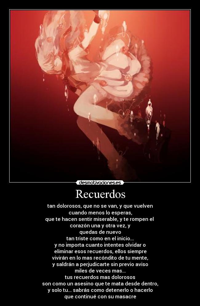 Recuerdos - tan dolorosos, que no se van, y que vuelven
cuando menos lo esperas,
que te hacen sentir miserable, y te rompen el
corazón una y otra vez, y
quedas de nuevo
tan triste como en el inicio...
y no importa cuanto intentes olvidar o
eliminar esos recuerdos, ellos siempre
vivirán en lo mas recóndito de tu mente,
y saldrán a perjudicarte sin previo aviso
miles de veces mas...
tus recuerdos mas dolorosos
son como un asesino que te mata desde dentro,
y solo tu... sabrás como detenerlo o hacerlo
que continué con su masacre