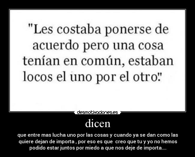 dicen - que entre mas lucha uno por las cosas y cuando ya se dan como las
quiere dejan de importa , por eso es que creo que tu y yo no hemos
podido estar juntos por miedo a que nos deje de importa....