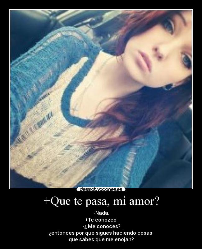 +Que te pasa, mi amor? - -Nada.
+Te conozco
-¿ Me conoces?
¿entonces por que sigues haciendo cosas
que sabes que me enojan?