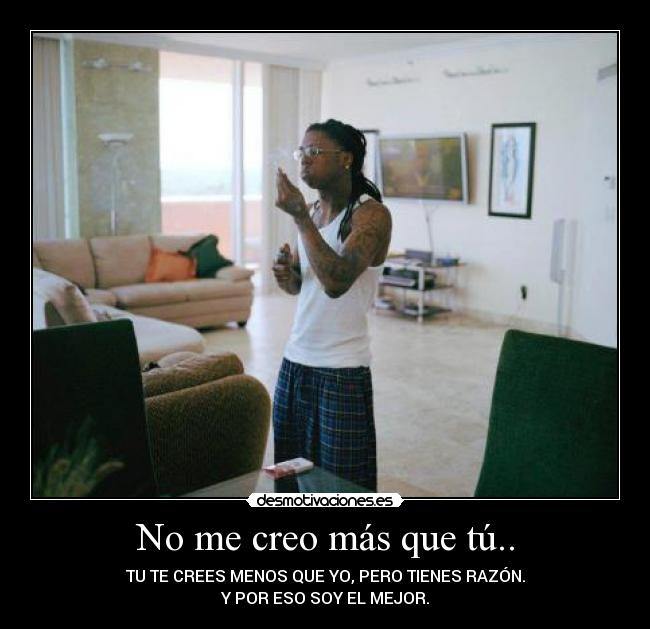 No me creo más que tú.. - TU TE CREES MENOS QUE YO, PERO TIENES RAZÓN.
Y POR ESO SOY EL MEJOR.