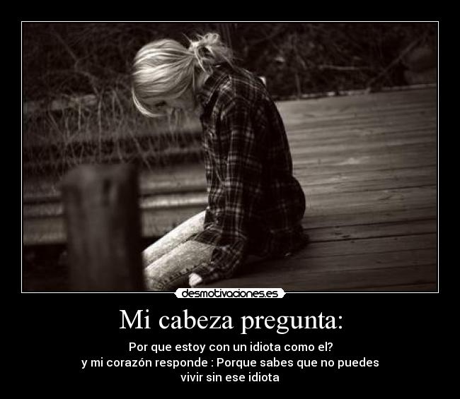 Mi cabeza pregunta: - Por que estoy con un idiota como el?
y mi corazón responde : Porque sabes que no puedes
vivir sin ese idiota