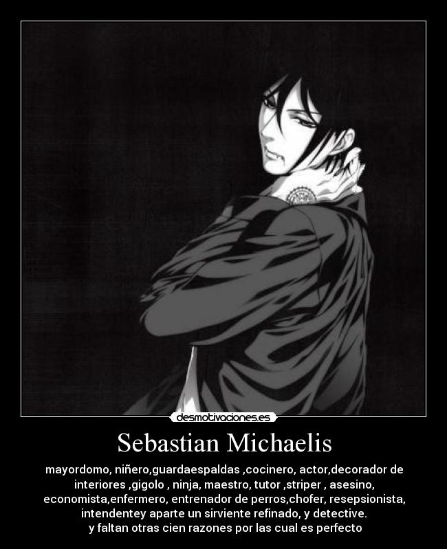 Sebastian Michaelis - mayordomo, niñero,guardaespaldas ,cocinero, actor,decorador de
interiores ,gigolo , ninja, maestro, tutor ,striper , asesino,
economista,enfermero, entrenador de perros,chofer, resepsionista,
intendentey aparte un sirviente refinado, y detective.
 y faltan otras cien razones por las cual es perfecto