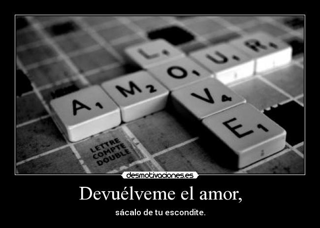 Devuélveme el amor, - sácalo de tu escondite.