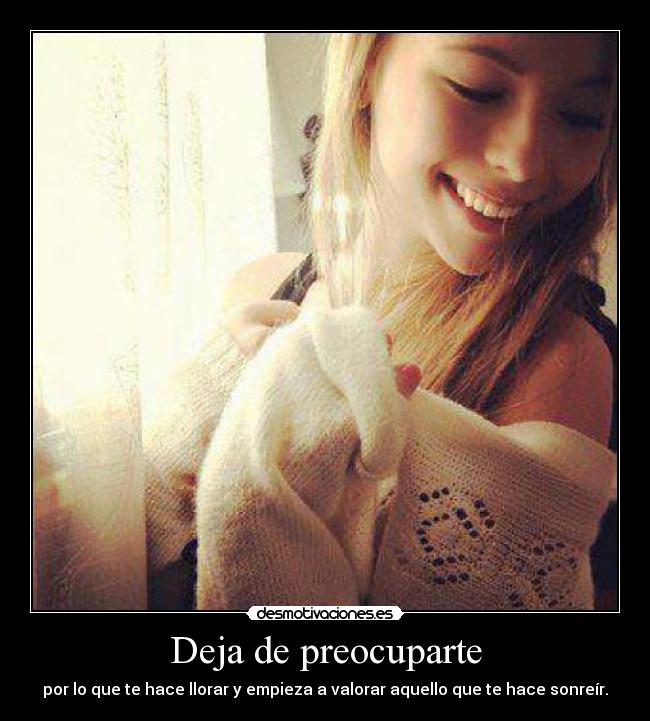 Deja de preocuparte - por lo que te hace llorar y empieza a valorar aquello que te hace sonreír.