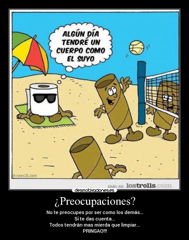 ¿Preocupaciones? - No te preocupes por ser como los demás...
Si te das cuenta...
Todos tendrán mas mierda que limpiar...
PRINGAO!!!