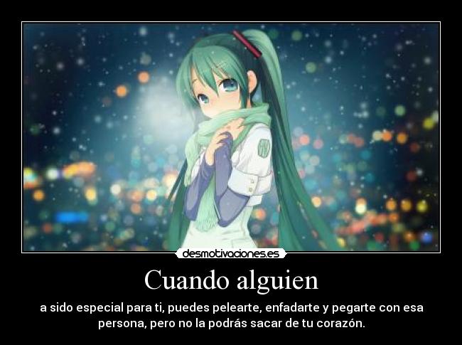 Cuando alguien - a sido especial para ti, puedes pelearte, enfadarte y pegarte con esa
persona, pero no la podrás sacar de tu corazón.