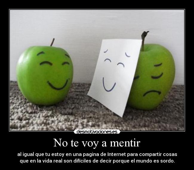 No te voy a mentir - al igual que tu estoy en una pagina de Internet para compartir cosas
que en la vida real son difíciles de decir porque el mundo es sordo.