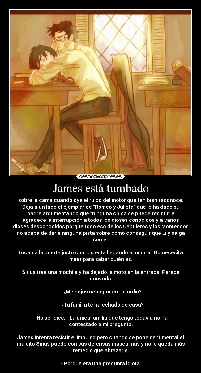 James está tumbado - sobre la cama cuando oye el ruido del motor que tan bien reconoce.
Deja a un lado el ejemplar de “Romeo y Julieta” que le ha dado su
padre argumentando que “ninguna chica se puede resistir” y
agradece la interrupción a todos los dioses conocidos y a varios
dioses desconocidos porque todo eso de los Capuletos y los Montescos
no acaba de darle ninguna pista sobre cómo conseguir que Lily salga
con él.

Tocan a la puerta justo cuando está llegando al umbral. No necesita
mirar para saber quién es.

Sirius trae una mochila y ha dejado la moto en la entrada. Parece
cansado.

- ¿Me dejas acampar en tu jardín?

- ¿Tu familia te ha echado de casa?

- No sé- dice. - La única familia que tengo todavía no ha
contestado a mi pregunta.

James intenta resistir el impulso pero cuando se pone sentimental el
maldito Sirius puede con sus defensas masculinas y no le queda más
remedio que abrazarle.

- Porque era una pregunta idiota.