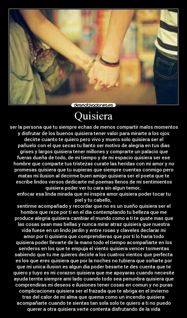 Quisiera - ser la persona que tu siempre echas de menos compartir malos momentos
y disfrutar de los buenos quisiera tener valor para mirarte a los ojos
decirte cuanto te quiero pero vivo y muero solo quisiera ser el
pañuelo con el que secas tu llanto ser motivo de alegria en tus dias
grises y largos quisiera tener millones y comprarte un palacio que
fueras dueña de todo, de mi tiempo y de mi espacio quisiera ser ese
hombre que comparte tus tristezas curate las heridas con mi amor y no
promesas quisiera que tu supieras que siempre cuentas conmigo pero
matas mi ilusion al decirme buen amigo quisiera ser el poeta que te
escribe lindos versos dedicarte mil poemas llenos de mi sentimientos
quisiera poder ver tu cara sin algun temor,
enfocar esa linda mirada que mi inspira amor quisiera poder tocar tu
piel y tu cabello,
sentirme acompañado y recordar que no es un sueño quisiera ser el
hombre que reze por ti en el dia contemplando tu belleza que me
produce alegria quisiera cambiar el mundo como a ti te guste mas que
las cosas sean mas bellas y nunca mirar atraz quisiera que nuestra
vida fuese en un lindo jardin y entre rosas y claveles declarar mi
amor por ti quisiera que comprendieras que por ti lo haria todo
quisiera poder llevarte de la mano todo el tiempo acompañarte en los
senderos en los que te empuja el viento quisiera vencer tormentas
sabiendo que tu me quieres decirle a los cuatros vientos que perfecta
es los que eres quisiera que por la noches no tubiera que soñarte por
que mi unica ilusion es algun dia poder besarte te des cuenta que te
quiero y tuyo es mi corazon quisiera que me apoyaras cuando necesite
ayuda ternte siempre ami lado cuando todo sea penunbra quisiera que
comprendiras mi deseos e ilusiones tener cosas en comun y no puras
complicaciones quisiera ser el frazada que te abriga en el invierno
tras del calor de mi alma que quema como un incendio quisiera
acompañarte cuando te sientas tan sola solo te quiero a ti no puedo
querer a otra quisiera verte contenta disfrutando de la vida